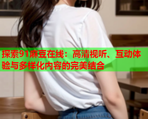 探索91麻豆在线：高清视听、互动体验与多样化内容的完美结合