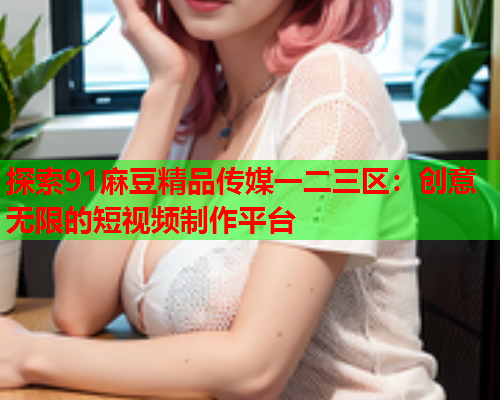 探索91麻豆精品传媒一二三区：创意无限的短视频制作平台