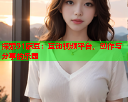 探索91麻豆：互动视频平台，创作与分享的乐园