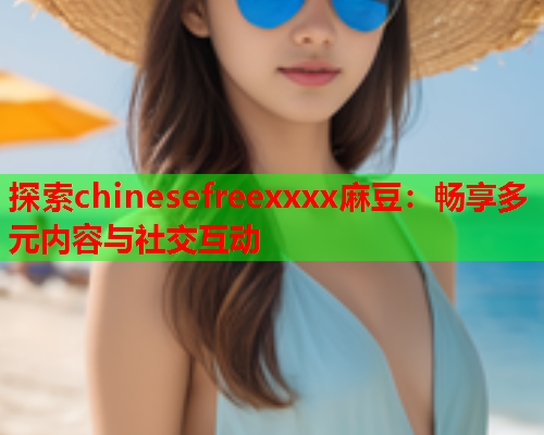 探索chinesefreexxxx麻豆：畅享多元内容与社交互动