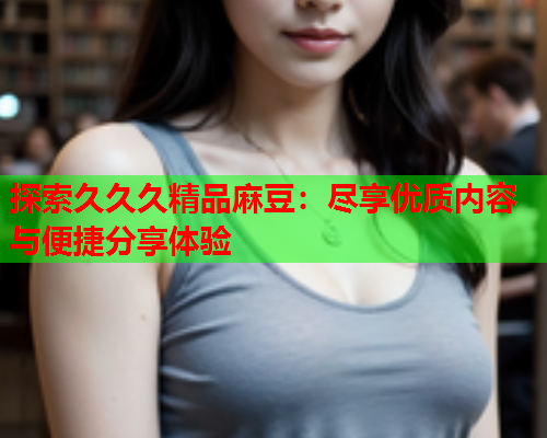 探索久久久精品麻豆：尽享优质内容与便捷分享体验