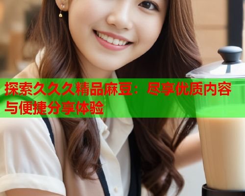 探索久久久精品麻豆：尽享优质内容与便捷分享体验