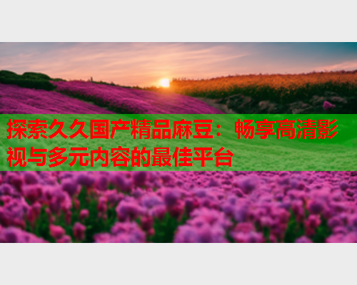 探索久久国产精品麻豆：畅享高清影视与多元内容的最佳平台