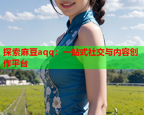 探索麻豆aqq：一站式社交与内容创作平台