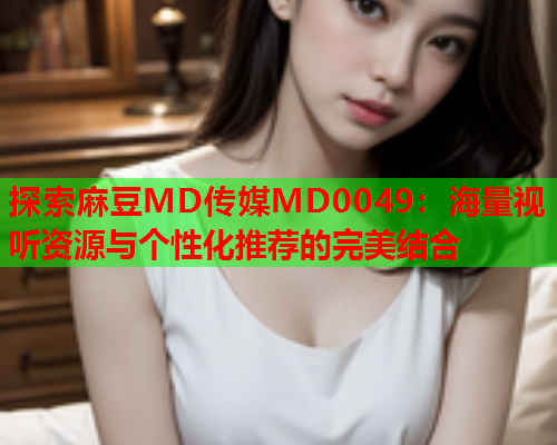 探索麻豆MD传媒MD0049：海量视听资源与个性化推荐的完美结合