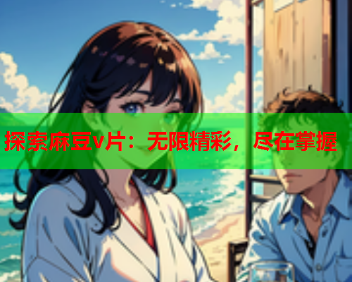 探索麻豆v片：无限精彩，尽在掌握