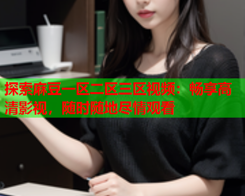 探索麻豆一区二区三区视频：畅享高清影视，随时随地尽情观看