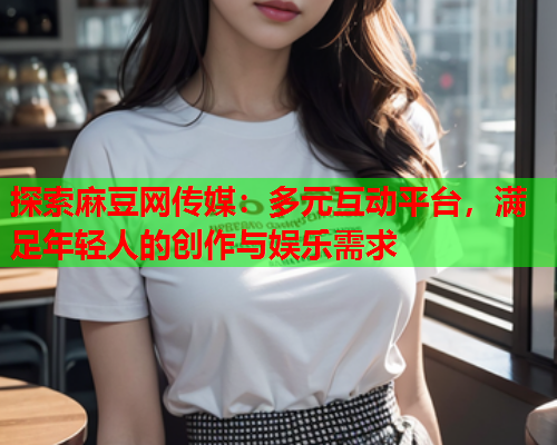 探索麻豆网传媒：多元互动平台，满足年轻人的创作与娱乐需求