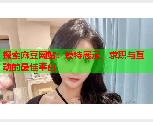 探索麻豆网站：模特展示、求职与互动的最佳平台