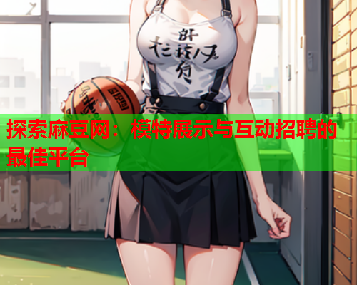 探索麻豆网：模特展示与互动招聘的最佳平台