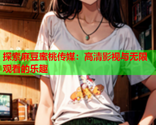 探索麻豆蜜桃传媒：高清影视与无限观看的乐趣