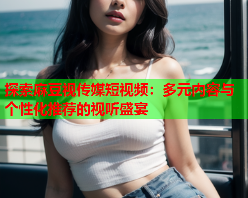 探索麻豆视传媒短视频：多元内容与个性化推荐的视听盛宴