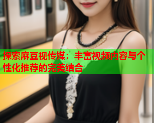 探索麻豆视传媒：丰富视频内容与个性化推荐的完美结合