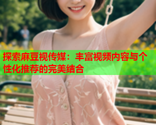 探索麻豆视传媒：丰富视频内容与个性化推荐的完美结合