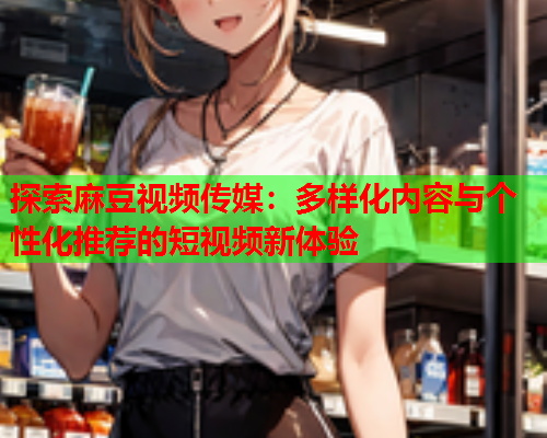 探索麻豆视频传媒：多样化内容与个性化推荐的短视频新体验
