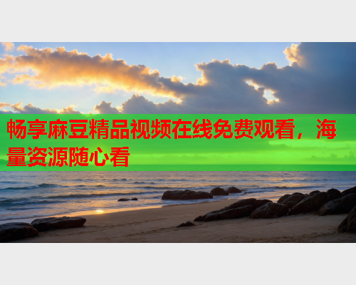 畅享麻豆精品视频在线免费观看，海量资源随心看