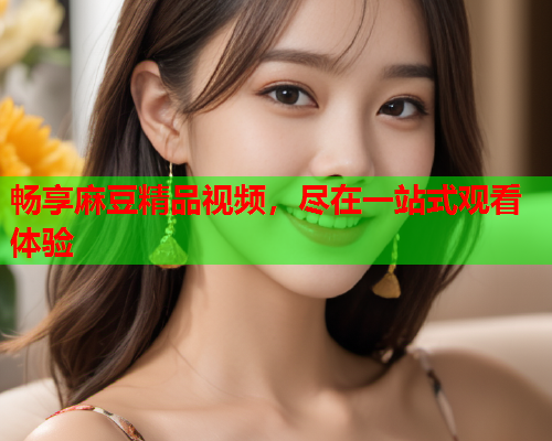 畅享麻豆精品视频，尽在一站式观看体验