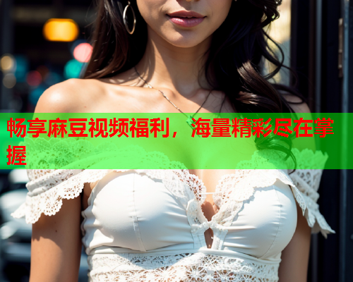 畅享麻豆视频福利，海量精彩尽在掌握