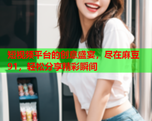 短视频平台的创意盛宴，尽在麻豆91，轻松分享精彩瞬间