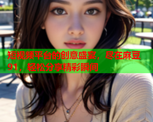 短视频平台的创意盛宴，尽在麻豆91，轻松分享精彩瞬间