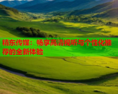 精东传媒：畅享高清视听与个性化推荐的全新体验
