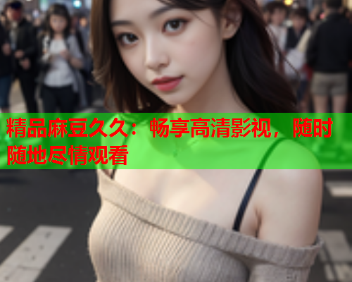 精品麻豆久久：畅享高清影视，随时随地尽情观看