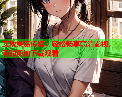艾秋果冻传媒：轻松畅享高清影视，随时随地下载观看