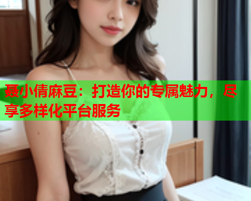 聂小倩麻豆：打造你的专属魅力，尽享多样化平台服务