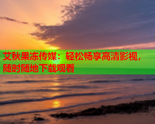 艾秋果冻传媒：轻松畅享高清影视，随时随地下载观看