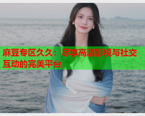 麻豆专区久久：尽享高清影视与社交互动的完美平台