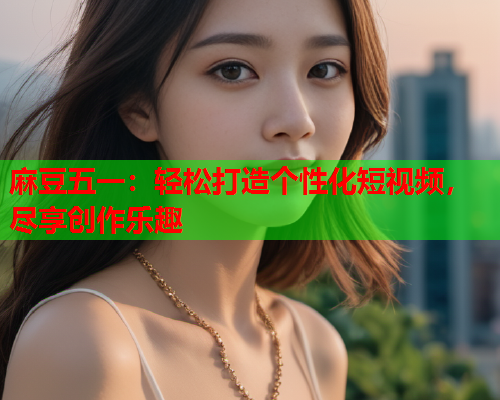 麻豆五一：轻松打造个性化短视频，尽享创作乐趣