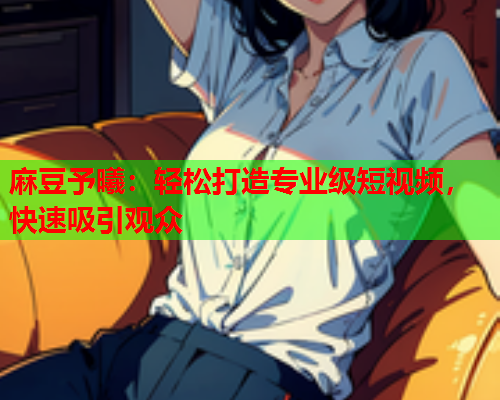 麻豆予曦：轻松打造专业级短视频，快速吸引观众