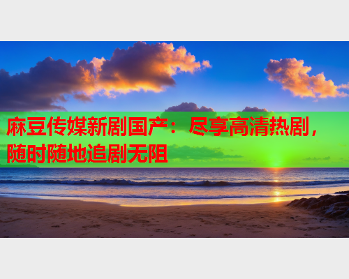 麻豆传媒新剧国产：尽享高清热剧，随时随地追剧无阻