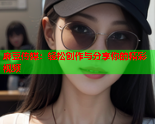 麻豆传媒：轻松创作与分享你的精彩视频