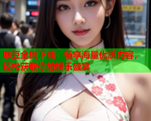 麻豆全集下载：畅享海量优质内容，轻松获取你的娱乐盛宴