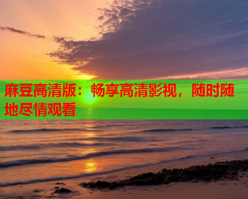 麻豆高清版：畅享高清影视，随时随地尽情观看