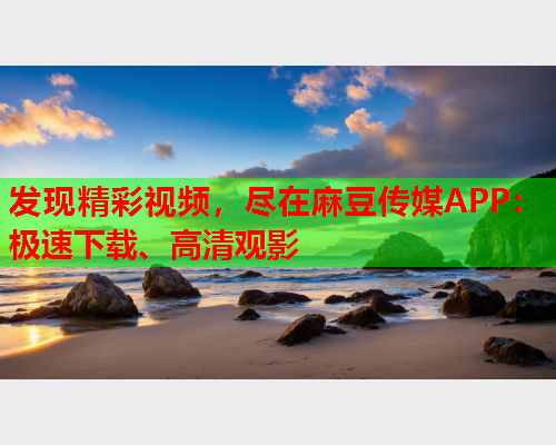 发现精彩视频，尽在麻豆传媒APP：极速下载、高清观影