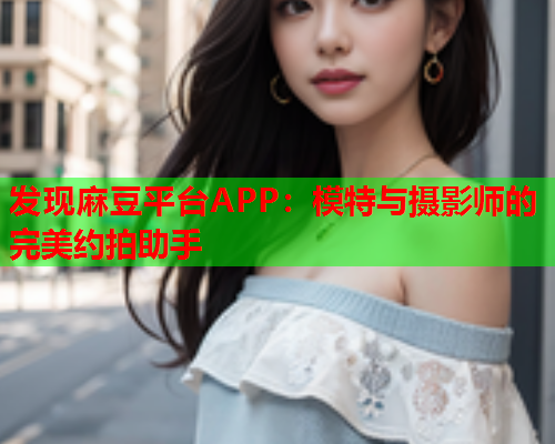 发现麻豆平台APP：模特与摄影师的完美约拍助手