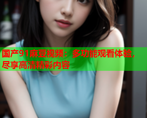 国产91麻豆视频：多功能观看体验，尽享高清精彩内容