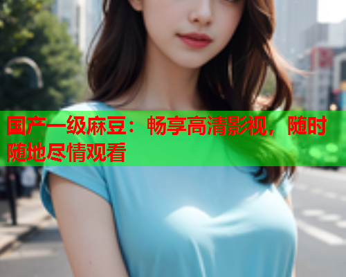 国产一级麻豆：畅享高清影视，随时随地尽情观看