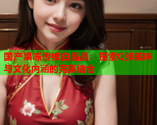 国产果冻传媒白晶晶：探索Q弹美味与文化内涵的完美结合