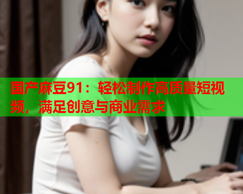 国产麻豆91：轻松制作高质量短视频，满足创意与商业需求