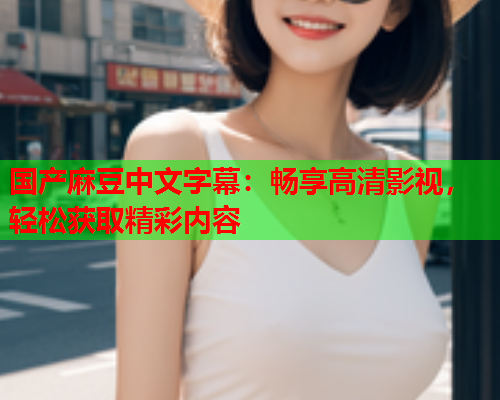国产麻豆中文字幕：畅享高清影视，轻松获取精彩内容