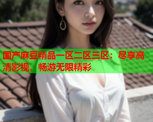 国产麻豆精品一区二区三区：尽享高清影视，畅游无限精彩