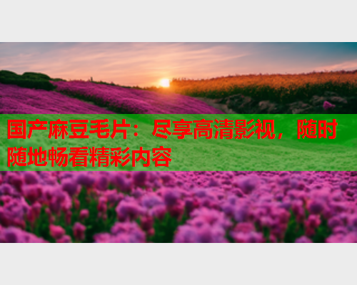 国产麻豆毛片：尽享高清影视，随时随地畅看精彩内容