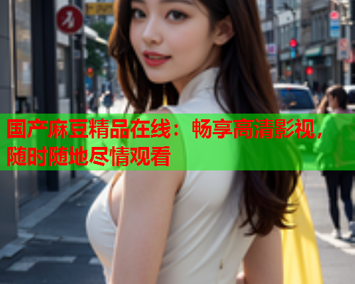 国产麻豆精品在线：畅享高清影视，随时随地尽情观看