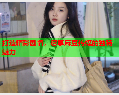 打造精彩剧情，尽享麻豆传媒的独特魅力