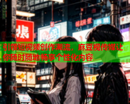 引领短视频创作潮流，麻豆视传媒让你随时随地畅享个性化内容