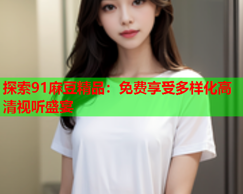 探索91麻豆精品：免费享受多样化高清视听盛宴