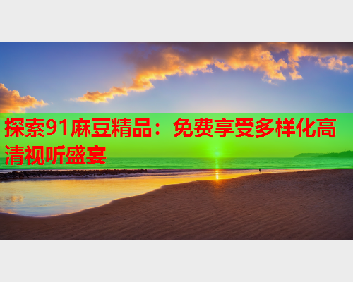 探索91麻豆精品：免费享受多样化高清视听盛宴